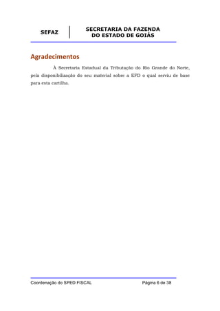 SECRETARIA DA FAZENDA
    SEFAZ
                           DO ESTADO DE GOIÁS



Agradecimentos
           À Secretaria Estadual da Tributação do Rio Grande do Norte,
pela disponibilização do seu material sobre a EFD o qual serviu de base
para esta cartilha.




Coordenação do SPED FISCAL                       Página 6 de 38
 
