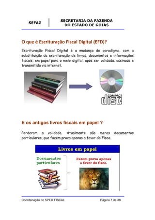 SECRETARIA DA FAZENDA
    SEFAZ
                         DO ESTADO DE GOIÁS



O que é Escrituração Fiscal Digital (EFD)?
Escrituração Fiscal Digital é a mudança de paradigma, com a
substituição da escrituração de livros, documentos e informações
fiscais, em papel para o meio digital, após ser validada, assinada e
transmitida via internet.




E os antigos livros fiscais em papel ?

Perderam a validade. Atualmente são meros documentos
particulares, que fazem prova apenas a favor do Fisco.




Coordenação do SPED FISCAL                     Página 7 de 38
 