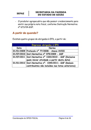SECRETARIA DA FAZENDA
    SEFAZ
                         DO ESTADO DE GOIÁS


  - O produtor agropecuário que não possuir credenciamento para
    emitir sua própria nota fiscal, conforme Instrução Normativa
    nº 673/04-GSF.

A partir de quando?

Existem quatro grupos de obrigados à EFD, a partir de:

                   Empresas obrigadas à EFD
   Data                              Norma
01/01/2009    Protocolo nº 77/2008 – Anexo XVIII
01/07/2010    Inst.Normativa nº 975/2009 - GSF
01/07/2011    Inst.Normativa nº 1020/2010 - GSF (Inclusive
              quem iniciar atividade a partir desta data)
01/01/2012    Inst.Normativa nº. 1044/2011- GSF (Demais
              contribuintes não incluídos nas listas anteriores)




Coordenação do SPED FISCAL                     Página 9 de 38
 