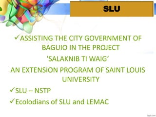 ASSISTING THE CITY GOVERNMENT OF
BAGUIO IN THE PROJECT
'SALAKNIB TI WAIG‘
AN EXTENSION PROGRAM OF SAINT LOUIS
UNIVERSITY
SLU – NSTP
Ecolodians of SLU and LEMAC
SLU
 