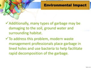 Additionally, many types of garbage may be
damaging to the soil, ground water and
surrounding habitat.
To address this problem, modern waste
management professionals place garbage in
lined holes and use bacteria to help facilitate
rapid decomposition of the garbage.
Environmental Impact
 