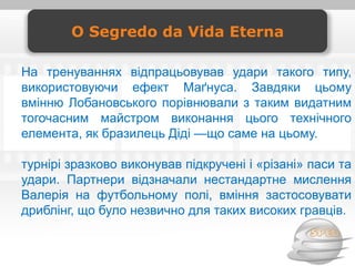 O Segredo da Vida Eterna

На тренуваннях відпрацьовував удари такого типу,
використовуючи ефект Маґнуса. Завдяки цьому
вмінню Лобановського порівнювали з таким видатним
тогочасним майстром виконання цього технічного
елемента, як бразилець Діді —що саме на цьому.

турнірі зразково виконував підкручені і «різані» паси та
удари. Партнери відзначали нестандартне мислення
Валерія на футбольному полі, вміння застосовувати
дриблінг, що було незвично для таких високих гравців.
 
