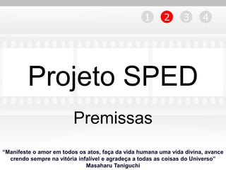 1      2      3      4




         Projeto SPED
                         Premissas
“Manifeste o amor em todos os atos, faça da vida humana uma vida divina, avance
  crendo sempre na vitória infalível e agradeça a todas as coisas do Universo”
                              Masaharu Taniguchi
 