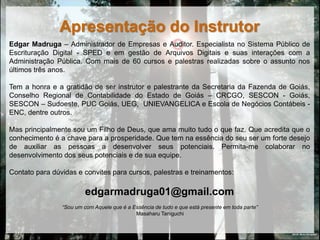 Apresentação do Instrutor
Edgar Madruga – Administrador de Empresas e Auditor. Especialista no Sistema Público de
Escrituração Digital - SPED e em gestão de Arquivos Digitais e suas interações com a
Administração Pública. Com mais de 60 cursos e palestras realizadas sobre o assunto nos
últimos três anos.

Tem a honra e a gratidão de ser instrutor e palestrante da Secretaria da Fazenda de Goiás,
Conselho Regional de Contabilidade do Estado de Goiás – CRCGO, SESCON - Goiás,
SESCON – Sudoeste, PUC Goiás, UEG, UNIEVANGELICA e Escola de Negócios Contábeis -
ENC, dentre outros.

Mas principalmente sou um Filho de Deus, que ama muito tudo o que faz. Que acredita que o
conhecimento é a chave para a prosperidade. Que tem na essência do seu ser um forte desejo
de auxiliar as pessoas a desenvolver seus potenciais. Permita-me colaborar no
desenvolvimento dos seus potenciais e de sua equipe.

Contato para dúvidas e convites para cursos, palestras e treinamentos:

                         edgarmadruga01@gmail.com
                “Sou um com Aquele que é a Essência de tudo e que está presente em toda parte”
                                            Masaharu Taniguchi


                                                                                                 DEUS: Muito Obrigado!
 