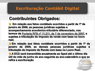 Escrituração Contábil Digital

Contribuintes Obrigados:
 Em relação aos fatos contábeis ocorridos a partir de 1º de
janeiro de 2008, as pessoas jurídicas sujeitas a
acompanhamento econômico-tributário diferenciado, nos
termos da Portaria RFB nº 11.211, de 7 de novembro de 2007, e
sujeitas à tributação do imposto de renda com base no lucro
real;
 Em relação aos fatos contábeis ocorridos a partir de 1º de
janeiro de 2009, as demais pessoas jurídicas sujeitas à
tributação do Imposto de Renda com base no Lucro Real.
 A ECD será transmitida anualmente ao Sped até o último dia
útil do mês de junho do ano seguinte ao ano-calendário a que se
refira a escrituração
 