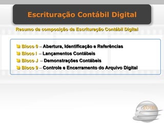 Escrituração Contábil Digital

Resumo da composição da Escrituração Contábil Digital


 Bloco 0 – Abertura, Identificação e Referências
 Bloco I – Lançamentos Contábeis
 Bloco J – Demonstrações Contábeis
 Bloco 9 – Controle e Encerramento do Arquivo Digital
 
