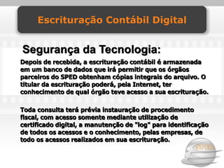 Escrituração Contábil Digital


Segurança da Tecnologia:
Depois de recebida, a escrituração contábil é armazenada
em um banco de dados que irá permitir que os órgãos
parceiros do SPED obtenham cópias integrais do arquivo. O
titular da escrituração poderá, pela Internet, ter
conhecimento de qual órgão teve acesso a sua escrituração.

Toda consulta terá prévia instauração de procedimento
fiscal, com acesso somente mediante utilização de
certificado digital, a manutenção de "log" para identificação
de todos os acessos e o conhecimento, pelas empresas, de
todo os acessos realizados em sua escrituração.
 