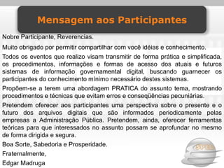 Mensagem aos Participantes
Nobre Participante, Reverencias.
Muito obrigado por permitir compartilhar com você idéias e conhecimento.
Todos os eventos que realizo visam transmitir de forma prática e simplificada,
os procedimentos, informações e formas de acesso dos atuais e futuros
sistemas de informação governamental digital, buscando guarnecer os
participantes do conhecimento mínimo necessário destes sistemas.
Propõem-se a terem uma abordagem PRATICA do assunto tema, mostrando
procedimentos e técnicas que evitam erros e conseqüências pecuniárias.
Pretendem oferecer aos participantes uma perspectiva sobre o presente e o
futuro dos arquivos digitais que são informados periodicamente pelas
empresas a Administração Pública. Pretendem, ainda, oferecer ferramentas
teóricas para que interessados no assunto possam se aprofundar no mesmo
de forma dirigida e segura.
Boa Sorte, Sabedoria e Prosperidade.
Fraternalmente,
Edgar Madruga
 