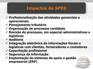 Impactos do SPED

 Profissionalização das atividades gerenciais e
  operacionais
 Planejamento tributário
 Organização de processos contábeis
 Revisão de processos, em especial administrativos e
  logísticos
 Auditoria
 Integração eletrônica de informações fiscais e
  logísticas com clientes, fornecedores e contadores
 Capacitação profissional
 Segurança da informação
 Implantação de sistemas de apoio a gestão
  empresarial (ERP)
 
