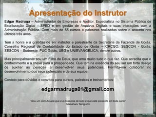 Apresentação do Instrutor
Edgar Madruga – Administrador de Empresas e Auditor. Especialista no Sistema Público de
Escrituração Digital - SPED e em gestão de Arquivos Digitais e suas interações com a
Administração Pública. Com mais de 55 cursos e palestras realizadas sobre o assunto nos
últimos três anos.

Tem a honra e a gratidão de ser instrutor e palestrante da Secretaria da Fazenda de Goiás,
Conselho Regional de Contabilidade do Estado de Goiás – CRCGO, SESCON - Goiás,
SESCON – Sudoeste, PUC Goiás, UEG e UNIEVANGELICA, dentre outros.

Mas principalmente sou um Filho de Deus, que ama muito tudo o que faz. Que acredita que o
conhecimento é a chave para a prosperidade. Que tem na essência do seu ser um forte desejo
de auxiliar as pessoas a desenvolver seus potenciais. Permita-me colaborar no
desenvolvimento dos seus potenciais e de sua equipe.

Contato para dúvidas e convites para cursos, palestras e treinamentos:

                         edgarmadruga01@gmail.com

                “Sou um com Aquele que é a Essência de tudo e que está presente em toda parte”
                                            Masaharu Taniguchi


                                                                                                 DEUS: Muito Obrigado!
 