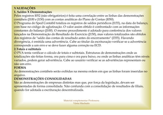 VALIDAÇÕES
1. Saldos X Demonstrações
Pelos registros I052 (não obrigatórios) é feita uma correlação entre as linhas das demonstrações
contábeis (J100 e J150) com as contas analíticas do Plano de Contas (I050).
O Programa do Sped Contábil totaliza os registros de saldos periódicos (I155), na data do balanço,
com base no código de aglutinação. O valor assim obtido é confrontado com as informações
constantes do balanço (J100). O mesmo procedimento é adotado para conferência dos valores
lançados na Demonstração do Resultado do Exercício (J150), mas valores totalizados são obtidos
dos registros de "saldo das contas de resultado antes do encerramento" (I355). Havendo
divergência, é emitida uma advertência. Cabe ao titular da escrituração verificar se a advertência
corresponde a um erro e se deve fazer alguma correção na ECD.
2.Totais e subtotais
O PVA tenta verificar o cálculo de totais e subtotais. Estruturas de demonstrações onde as
totalizações são feitas forma, ora para cima e ora para baixo, ou onde as linhas analíticas têm níveis
variados, podem gerar advertência. Cabe ao usuário verificar se as advertências representam ou
não um erro.
FORMA
As demonstrações contábeis serão exibidas na mesma ordem em que as linhas foram inseridas no
arquivo.
DEMONSTRAÇÕES CONSOLIDADAS
São as demonstrações de empresas distintas mas que, por força da legislação, devam ser
apresentadas de forma consolidada. Não confunda com a consolidação de resultados de filiais,
quando for adotada a escrituração descentralizada.


                                     Material complementar Professora
                                              Vânia Machado
 