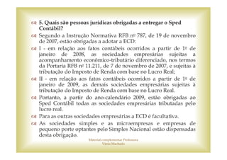 5. Quais são pessoas jurídicas obrigadas a entregar o Sped
Contábil?
Segundo a Instrução Normativa RFB no 787, de 19 de novembro
de 2007, estão obrigadas a adotar a ECD:
I - em relação aos fatos contábeis ocorridos a partir de 1o de
janeiro de 2008, as sociedades empresárias sujeitas a
acompanhamento econômico-tributário diferenciado, nos termos
da Portaria RFB no 11.211, de 7 de novembro de 2007, e sujeitas à
tributação do Imposto de Renda com base no Lucro Real;
II - em relação aos fatos contábeis ocorridos a partir de 1o de
janeiro de 2009, as demais sociedades empresárias sujeitas à
tributação do Imposto de Renda com base no Lucro Real.
Portanto, a partir do ano-calendário 2009, estão obrigadas ao
Sped Contábil todas as sociedades empresárias tributadas pelo
lucro real.
Para as outras sociedades empresárias a ECD é facultativa.
As sociedades simples e as microempresas e empresas de
pequeno porte optantes pelo Simples Nacional estão dispensadas
desta obrigação.
                    Material complementar Professora
                             Vânia Machado
 