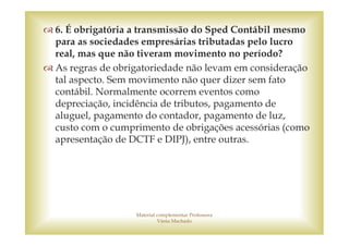 6. É obrigatória a transmissão do Sped Contábil mesmo
para as sociedades empresárias tributadas pelo lucro
real, mas que não tiveram movimento no período?
As regras de obrigatoriedade não levam em consideração
tal aspecto. Sem movimento não quer dizer sem fato
contábil. Normalmente ocorrem eventos como
depreciação, incidência de tributos, pagamento de
aluguel, pagamento do contador, pagamento de luz,
custo com o cumprimento de obrigações acessórias (como
apresentação de DCTF e DIPJ), entre outras.




                 Material complementar Professora
                          Vânia Machado
 