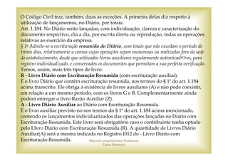 O Código Civil traz, também, duas as exceções. A primeira delas diz respeito à
utilização de lançamentos, no Diário, por totais:
Art. 1.184. No Diário serão lançadas, com individuação, clareza e caracterização do
documento respectivo, dia a dia, por escrita direta ou reprodução, todas as operações
relativas ao exercício da empresa.
§ 1o Admite-se a escrituração resumida do Diário, com totais que não excedam o período de
trinta dias, relativamente a contas cujas operações sejam numerosas ou realizadas fora da sede
do estabelecimento, desde que utilizados livros auxiliares regularmente autenticad<>os, para
registro individualizado, e conservados os documentos que permitam a sua perfeita verificação.
Temos, assim, mais três tipos de livro:
R - Livro Diário com Escrituração Resumida (com escrituração auxiliar).
É o livro Diário que contêm escrituração resumida, nos termos do § 1º do art. 1.184
acima transcrito. Ele obriga à existência de livros auxiliares (A) e não pode coexistir,
em relação a um mesmo período, com os livros G e B. Complementarmente ainda
poderá entregar o livro Razão Auxiliar (Z).
A - Livro Diário Auxiliar ao Diário com Escrituração Resumida.
É o livro auxiliar previsto no nos termos do § 1º do art. 1.184 acima mencionado,
contendo os lançamentos individualizados das operações lançadas no Diário com
Escrituração Resumida. Este livro será obrigatório caso o contribuinte tenha optado
pelo LIvro Diário com Escrituração Resumida (R). A quantidade de Livros Diário
Auxiliar(A) será a mesma indicada no Registro I012 do - Livro Diário com
Escrituração Resumida.              Material complementar Professora
                                         Vânia Machado
 