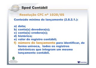Sistema Público de Escrituração Digital
Conteúdo mínimo do lançamento (2.8.2.1.):
a) data;
b) conta(s) devedora(s);
c) conta(s) credora(s);
d) histórico;
e) valor do registro contábil;
f)f)f)f) nnnnúúúúmero do lanmero do lanmero do lanmero do lanççççamentoamentoamentoamento para identificar, de
forma unívoca, todos os registros
eletrônicos que integram um mesmo
lançamento contábil.
Sped Contábil
Resolução CFC nº 1020/05
 
