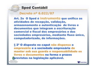 Sistema Público de Escrituração Digital
Art. 2o O Sped é instrumento que unifica as
atividades de recepção, validação,
armazenamento e autenticação de livros e
documentos que integram a escrituração
comercial e fiscal dos empresários e das
sociedades empresárias, mediante fluxo único,
computadorizado, de informações.
§ 2222ºººº O disposto no caputO disposto no caputO disposto no caputO disposto no caput nnnnããããoooo dispensadispensadispensadispensa oooo
empresempresempresempresááááriorioriorio e a sociedade emprese a sociedade emprese a sociedade emprese a sociedade empresááááriariariaria dededede
manter sob sua guarda e responsabilidade osmanter sob sua guarda e responsabilidade osmanter sob sua guarda e responsabilidade osmanter sob sua guarda e responsabilidade os
livros e documentoslivros e documentoslivros e documentoslivros e documentos na forma e prazosna forma e prazosna forma e prazosna forma e prazos
previstos na legislaprevistos na legislaprevistos na legislaprevistos na legislaçãçãçãção aplico aplico aplico aplicáááável.vel.vel.vel.
Sped Contábil
Decreto nº 6.022/07
 