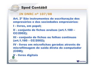 Sistema Público de Escrituração Digital
Art. 2º São instrumentos de escrituração dos
empresários e das sociedades empresárias:
I - livros, em papel;
II - conjunto de fichas avulsas (art.1.180 –
CC/2002);
III - conjunto de fichas ou folhas contínuas
(art.1.180 – CC/2002);
IV - livros em microfichas geradas através de
microfilmagem de saída direta do computador
(COM);
V - livros digitais
Sped Contábil
IN DNRC nº 107/08
 