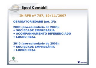 Sistema Público de Escrituração Digital
OBRIGATORIEDADE (art. 3º):
2009 (ano-calendário de 2008):
+ SOCIEDADE EMPRESÁRIA
+ ACOMPANHAMENTO DIFERENCIADO
+ LUCRO REAL
2010 (ano-calendário de 2009):
+ SOCIEDADE EMPRESÁRIA
+ LUCRO REAL
Sped Contábil
IN RFB nº 787, 19/11/2007
 