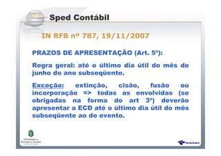 Sistema Público de Escrituração Digital
PRAZOS DE APRESENTAÇÃO (Art. 5º):
Regra geral: até o último dia útil do mês de
junho do ano subseqüente.
Exceção: extinção, cisão, fusão ou
incorporação => todas as envolvidas (se
obrigadas na forma do art 3º) deverão
apresentar a ECD até o último dia útil do mês
subseqüente ao do evento.
Sped Contábil
IN RFB nº 787, 19/11/2007
 