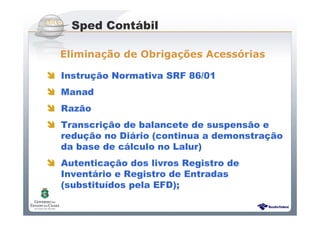 Sistema Público de Escrituração Digital
Instrução Normativa SRF 86/01
Manad
Razão
Transcrição de balancete de suspensão e
redução no Diário (continua a demonstração
da base de cálculo no Lalur)
Autenticação dos livros Registro de
Inventário e Registro de Entradas
(substituídos pela EFD);
Sped Contábil
Eliminação de Obrigações Acessórias
 