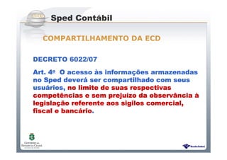 Sistema Público de Escrituração Digital
DECRETO 6022/07
Art.Art.Art.Art. 4444oooo O acessoO acessoO acessoO acesso ààààs informas informas informas informaçõçõçõções armazenadases armazenadases armazenadases armazenadas
nononono SpedSpedSpedSped deverdeverdeverdeveráááá ser compartilhado com seusser compartilhado com seusser compartilhado com seusser compartilhado com seus
usuusuusuusuáááários,rios,rios,rios, no limite de suas respectivasno limite de suas respectivasno limite de suas respectivasno limite de suas respectivas
competcompetcompetcompetêêêências e sem prejuncias e sem prejuncias e sem prejuncias e sem prejuíííízo da observzo da observzo da observzo da observâââânciancianciancia àààà
legislalegislalegislalegislaçãçãçãção referente aos sigilos comercial,o referente aos sigilos comercial,o referente aos sigilos comercial,o referente aos sigilos comercial,
fiscal e bancfiscal e bancfiscal e bancfiscal e bancááááriorioriorio....
Sped Contábil
COMPARTILHAMENTO DA ECD
 