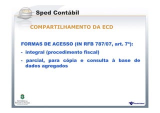 Sistema Público de Escrituração Digital
FORMAS DE ACESSO (IN RFB 787/07, art. 7FORMAS DE ACESSO (IN RFB 787/07, art. 7FORMAS DE ACESSO (IN RFB 787/07, art. 7FORMAS DE ACESSO (IN RFB 787/07, art. 7ºººº):):):):
---- integral (procedimento fiscal)integral (procedimento fiscal)integral (procedimento fiscal)integral (procedimento fiscal)
---- parcial, para cparcial, para cparcial, para cparcial, para cóóóópia e consultapia e consultapia e consultapia e consulta àààà base debase debase debase de
dados agregadosdados agregadosdados agregadosdados agregados
Sped Contábil
COMPARTILHAMENTO DA ECD
 