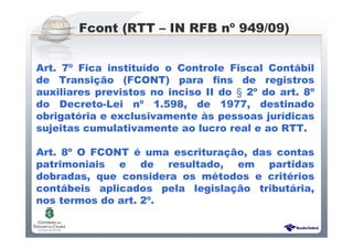 Sistema Público de Escrituração Digital
Art. 7º Fica instituído o Controle Fiscal Contábil
de Transição (FCONT) para fins de registros
auxiliares previstos no inciso II do § 2º do art. 8º
do Decreto-Lei nº 1.598, de 1977, destinado
obrigatória e exclusivamente às pessoas jurídicas
sujeitas cumulativamente ao lucro real e ao RTT.
Art. 8º O FCONT é uma escrituração, das contas
patrimoniais e de resultado, em partidas
dobradas, que considera os métodos e critérios
contábeis aplicados pela legislação tributária,
nos termos do art. 2º.
Fcont (RTT – IN RFB nº 949/09)
 