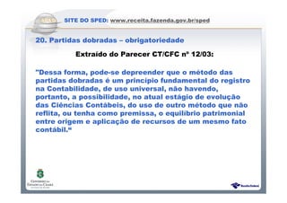 Sistema Público de Escrituração Digital
SITE DO SPED: www.receita.fazenda.gov.br/sped
20. Partidas dobradas – obrigatoriedade
Extraído do Parecer CT/CFC nº 12/03:
"Dessa forma, pode-se depreender que o método das
partidas dobradas é um princípio fundamental do registro
na Contabilidade, de uso universal, não havendo,
portanto, a possibilidade, no atual estágio de evolução
das Ciências Contábeis, do uso de outro método que não
reflita, ou tenha como premissa, o equilíbrio patrimonial
entre origem e aplicação de recursos de um mesmo fato
contábil.“
 