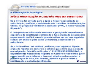 Sistema Público de Escrituração Digital
SITE DO SPED: www.receita.fazenda.gov.br/sped
9. Retifica9. Retifica9. Retifica9. Retificaçãçãçãção do livro digitalo do livro digitalo do livro digitalo do livro digital
APAPAPAPÓÓÓÓS A AUTENTICAS A AUTENTICAS A AUTENTICAS A AUTENTICAÇÃÇÃÇÃÇÃO, O LIVRO NO, O LIVRO NO, O LIVRO NO, O LIVRO NÃÃÃÃO PODE SER SUBSTITUO PODE SER SUBSTITUO PODE SER SUBSTITUO PODE SER SUBSTITUÍÍÍÍDO.DO.DO.DO.
Se o livro já foi enviado para o Sped e houver necessidade de
substituição, verifique o andamento dos trabalhos de autenticação.
Utilize, no programa validador e assinador (PVA), o menu "Consulta
Situação",
O livro pode ser substituído mediante a geração de requerimento
específico de substituição utilizando a funcionalidade de gerenciar
requerimento do PVA, exceto quando estiver em um dos seguintes
status: em análise (pela Junta Comercial), autenticado ou
substituído.
Se o livro estiver "em análise", dirija-se, com urgência, àquele
órgão do registro de comércio e solicite que o livro seja colocado
em exigência. Pelo Ofício Circular nº 118/2009/SCS/DNRC/GAB, o
Departamento Nacional de Registro de Comércio recomenda que o
requerimento para colocar o livro sob exigência deve conter: a
identificação do livro, seu número, período a que se refere a
escrituração e a devida justificação.
 