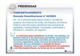 Sistema Público de Escrituração Digital
PREMISSAS
COMPARTILHAMENTOCOMPARTILHAMENTOCOMPARTILHAMENTOCOMPARTILHAMENTO
Emenda Constitucional nEmenda Constitucional nEmenda Constitucional nEmenda Constitucional nºººº 42/200342/200342/200342/2003
Art. 37 A administração pública direta e indireta de
qualquer dos Poderes da União, dos Estados, do Distrito
Federal e dos Municípios obedecerá aos princípios de
legalidade, impessoalidade, moralidade, publicidade e
eficiência e, também, ao seguinte:
[...]
XXII - as administrações tributárias da União, dos Estados, do
Distrito Federal e dos Municípios,atividades essenciais ao
funcionamento do Estado, exercidas por servidores de
carreiras específicas, terão recursos prioritários para a
realização de suas atividades e atuarão de forma
integrada, inclusive com o compartilhamento de cadastros
e de informações fiscais, na forma da lei ou convênio.
 