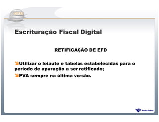 Escrituração Fiscal Digital

                RETIFICAÇÃO DE EFD


  Utilizar o leiaute e tabelas estabelecidas para o
período de apuração a ser retificado;
 PVA sempre na última versão.




                Sistema Público de Escrituração Digital
 