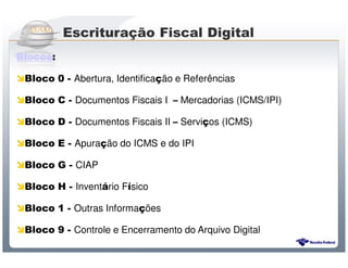 Escrituração Fiscal Digital
Blocos:

 Bloco 0 - Abertura, Identificação e Referências

 Bloco C - Documentos Fiscais I – Mercadorias (ICMS/IPI)

 Bloco D - Documentos Fiscais II – Serviços (ICMS)

 Bloco E - Apuração do ICMS e do IPI

 Bloco G - CIAP

 Bloco H - Inventário Físico

 Bloco 1 - Outras Informações

 Bloco 9 - Controle e Encerramento do Arquivo Digital
                      Sistema Público de Escrituração Digital
 