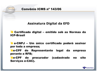 Convênio ICMS nº 143/06



          Assinatura Digital da EFD

  Certificado digital – emitido sob as Normas da
ICP-Brasil

   e-CNPJ – Um único certificado poderá assinar
por toda a empresa;
  e-CPF do Representante legal da empresa
perante a RFB;
  e-CPF de procurador (cadastrado no site
Serviços e-CAC).


              Sistema Público de Escrituração Digital
 