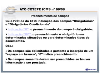 ATO COTEPE ICMS nº 09/08

               Preenchimento de campos
Guia Prático da EFD: indicação dos campos “Obrigatórios”
e “Obrigatórios Condicionais”
 Indicação “O”: o preenchimento do campo é obrigatório.
 Indicação “OC”: o preenchimento é obrigatório em
determinadas situações ou para determinados tipos de
documentos.
Obs.:
 Os campos são delimitados e portanto a inserção de um
“espaço em branco”, “0” indica preenchimento.
  Os campos somente devem ser preenchidos se houver
informação a ser prestada.


                  Sistema Público de Escrituração Digital
 