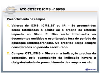 ATO COTEPE ICMS nº 09/08


Preenchimento de campos

1. Valores de ICMS, ICMS_ST ou IPI - Se preenchidos
   serão totalizados a débito ou a crédito do referido
   imposto no Bloco E. Não serão totalizados os
   documentos emitidos e escriturados fora do período de
   apuração (extemporâneos). Os créditos serão sempre
   considerados no período escriturado.

2. Campos CST_ICMS – Observar a indicação precisa da
   operação, pois dependendo da indicação haverá a
  obrigatoriedade do preenchimento de campos ou não.


                 Sistema Público de Escrituração Digital
 