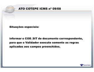 ATO COTEPE ICMS nº 09/08




Situações especiais:



informar o COD_SIT de documento correspondente,
para que o Validador execute somente as regras
aplicadas aos campos preenchidos.




               Sistema Público de Escrituração Digital
 