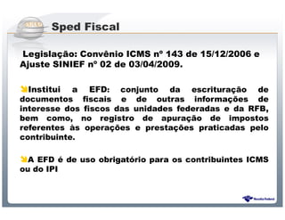 Sped Fiscal

Legislação: Convênio ICMS nº 143 de 15/12/2006 e
Ajuste SINIEF nº 02 de 03/04/2009.

  Institui a EFD: conjunto da escrituração de
documentos fiscais e de outras informações de
interesse dos fiscos das unidades federadas e da RFB,
bem como, no registro de apuração de impostos
referentes às operações e prestações praticadas pelo
contribuinte.

  A EFD é de uso obrigatório para os contribuintes ICMS
ou do IPI



                 Sistema Público de Escrituração Digital
 