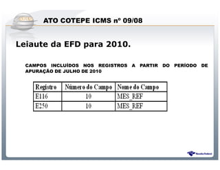 ATO COTEPE ICMS nº 09/08


Leiaute da EFD para 2010.

  CAMPOS INCLUÍDOS NOS REGISTROS           A   PARTIR     DO   PERÍODO   DE
  APURAÇÃO DE JULHO DE 2010




                Sistema Público de Escrituração Digital
 
