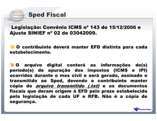 Sped Fiscal

Legislação: Convênio ICMS nº 143 de 15/12/2006 e
Ajuste SINIEF nº 02 de 03042009.

  O contribuinte deverá manter EFD distinta para cada
estabelecimento.

   O arquivo digital conterá as informações do(s)
período(s) de apuração dos impostos (ICMS e IPI)
ocorridos durante o mes civil e será gerado, assinado e
transmitido ao Sped, devendo o contribuinte manter
cópia do arquivo transmitido (.txt) e os documentos
fiscais que deram origem à EFD pelo prazo estabelecido
pela legislação de cada UF e RFB. Não é a cópia de
segurança.

                 Sistema Público de Escrituração Digital
 