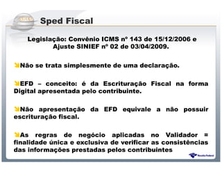 Sped Fiscal

    Legislação: Convênio ICMS nº 143 de 15/12/2006 e
           Ajuste SINIEF nº 02 de 03/04/2009.


 Não se trata simplesmente de uma declaração.

  EFD – conceito: é da Escrituração Fiscal na forma
Digital apresentada pelo contribuinte.

  Não apresentação da EFD equivale a não possuir
escrituração fiscal.

  As regras de negócio aplicadas no Validador =
finalidade única e exclusiva de verificar as consistências
das informações prestadas pelos contribuintes
                  Sistema Público de Escrituração Digital
 