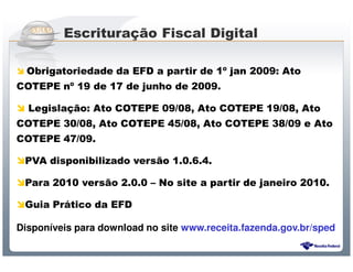 Escrituração Fiscal Digital

  Obrigatoriedade da EFD a partir de 1º jan 2009: Ato
COTEPE nº 19 de 17 de junho de 2009.

  Legislação: Ato COTEPE 09/08, Ato COTEPE 19/08, Ato
COTEPE 30/08, Ato COTEPE 45/08, Ato COTEPE 38/09 e Ato
COTEPE 47/09.

 PVA disponibilizado versão 1.0.6.4.

 Para 2010 versão 2.0.0 – No site a partir de janeiro 2010.

 Guia Prático da EFD

Disponíveis para download no site www.receita.fazenda.gov.br/sped

                     Sistema Público de Escrituração Digital
 