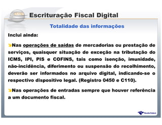 Escrituração Fiscal Digital
                 Totalidade das informações
Inclui ainda:

 Nas operações de saídas de mercadorias ou prestação de
serviços, quaisquer situação de exceção na tributação do
ICMS, IPI, PIS e COFINS, tais como isenção, imunidade,
não-incidência, diferimento ou suspensão do recolhimento,
deverão ser informados no arquivo digital, indicando-se o
respectivo dispositivo legal. (Registro 0450 e C110).

 Nas operações de entradas sempre que houver referência
a um documento fiscal.



                   Sistema Público de Escrituração Digital
 
