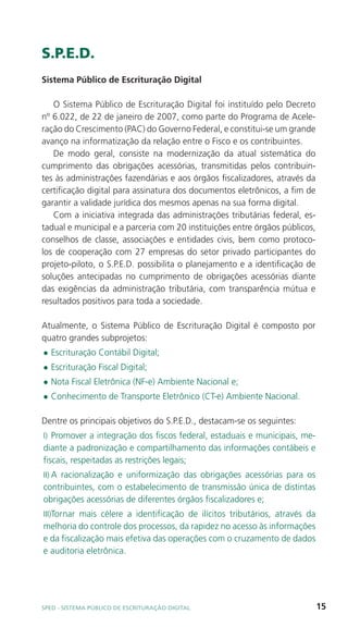 S.P.E.D.
Sistema Público de Escrituração Digital

   O Sistema Público de Escrituração Digital foi instituído pelo Decreto
nº 6.022, de 22 de janeiro de 2007, como parte do Programa de Acele-
ração do Crescimento (PAC) do Governo Federal, e constitui-se um grande
avanço na informatização da relação entre o Fisco e os contribuintes.
   De modo geral, consiste na modernização da atual sistemática do
cumprimento das obrigações acessórias, transmitidas pelos contribuin-
tes às administrações fazendárias e aos órgãos fiscalizadores, através da
certificação digital para assinatura dos documentos eletrônicos, a fim de
garantir a validade jurídica dos mesmos apenas na sua forma digital.
   Com a iniciativa integrada das administrações tributárias federal, es-
tadual e municipal e a parceria com 20 instituições entre órgãos públicos,
conselhos de classe, associações e entidades civis, bem como protoco-
los de cooperação com 27 empresas do setor privado participantes do
projeto-piloto, o S.P.E.D. possibilita o planejamento e a identificação de
soluções antecipadas no cumprimento de obrigações acessórias diante
das exigências da administração tributária, com transparência mútua e
resultados positivos para toda a sociedade.

Atualmente, o Sistema Público de Escrituração Digital é composto por
quatro grandes subprojetos:
l   Escrituração Contábil Digital;
l   Escrituração Fiscal Digital;
l   Nota Fiscal Eletrônica (NF-e) Ambiente Nacional e;
l   Conhecimento de Transporte Eletrônico (CT-e) Ambiente Nacional.

Dentre os principais objetivos do S.P.E.D., destacam-se os seguintes:
I) Promover a integração dos fiscos federal, estaduais e municipais, me-
diante a padronização e compartilhamento das informações contábeis e
fiscais, respeitadas as restrições legais;
II) A racionalização e uniformização das obrigações acessórias para os
contribuintes, com o estabelecimento de transmissão única de distintas
obrigações acessórias de diferentes órgãos fiscalizadores e;
III)Tornar mais célere a identificação de ilícitos tributários, através da
melhoria do controle dos processos, da rapidez no acesso às informações
e da fiscalização mais efetiva das operações com o cruzamento de dados
e auditoria eletrônica.




SPED - SiStEma Público DE EScrituração Digital                               15
 