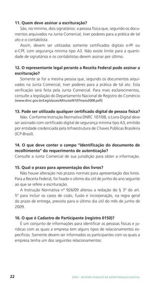 11. Quem deve assinar a escrituração?
        São, no mínimo, dois signatários: a pessoa física que, segundo os docu-
     mentos arquivados na Junta Comercial, tiver poderes para a prática de tal
     ato e o contabilista.
        Assim, devem ser utilizados somente certificados digitais e-PF ou
     e-CPF, com segurança mínima tipo A3. Não existe limite para a quanti-
     dade de signatários e os contabilistas devem assinar por último.

     12. O representante legal perante a Receita Federal pode assinar a
     escrituração?
        Somente se for a mesma pessoa que, segundo os documentos arqui-
     vados na Junta Comercial, tiver poderes para a prática de tal ato. Esta
     verificação será feita pela Junta Comercial. Para mais esclarecimentos,
     consulte a legislação do Departamento Nacional de Registro do Comércio
     (www.dnrc.gov.br/Legislacao/MinutaIN107maio2008.pdf).


     13. Pode ser utilizado qualquer certificado digital de pessoa física?
        Não. Conforme Instrução Normativa DNRC 107/08, o Livro Digital deve
     ser assinado com certificado digital de segurança mínima tipo A3, emitido
     por entidade credenciada pela Infraestrutura de Chaves Públicas Brasileira
     (ICP-Brasil).

     14. O que deve conter o campo “Identificação do documento de
     recolhimento” do requerimento de autenticação?
     Consulte a Junta Comercial de sua jurisdição para obter a informação.

     15. Qual o prazo para apresentação dos livros?
        Não houve alteração nos prazos normais para apresentação dos livros.
     Para a Receita Federal, foi fixado o último dia útil de junho do ano seguinte
     ao que se refere a escrituração.
        A Instrução Normativa nº 926/09 alterou a redação do § 3º do art.
     5º para incluir os casos de cisão, fusão e incorporação, na regra geral
     do prazo de entrega, previsto para o último dia útil do mês de junho de
     2009.

     16. O que é Cadastro de Participante (registro 0150)?
         É um conjunto de informações para identificar as pessoas físicas e ju-
     rídicas com as quais a empresa tem alguns tipos de relacionamentos es-
     pecíficos. Somente devem ser informados os participantes com os quais a
     empresa tenha um dos seguintes relacionamentos:




22                                      SPED - SiStEma Público DE EScrituração Digital
 