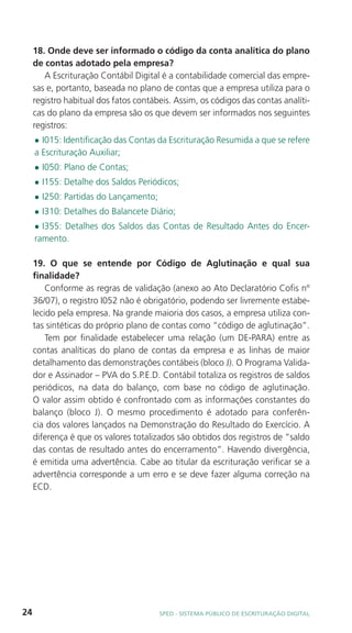18. Onde deve ser informado o código da conta analítica do plano
     de contas adotado pela empresa?
        A Escrituração Contábil Digital é a contabilidade comercial das empre-
     sas e, portanto, baseada no plano de contas que a empresa utiliza para o
     registro habitual dos fatos contábeis. Assim, os códigos das contas analíti-
     cas do plano da empresa são os que devem ser informados nos seguintes
     registros:
     l I015: Identificação das Contas da Escrituração Resumida a que se refere
     a Escrituração Auxiliar;
     l   I050: Plano de Contas;
     l   I155: Detalhe dos Saldos Periódicos;
     l   I250: Partidas do Lançamento;
     l   I310: Detalhes do Balancete Diário;
     l I355: Detalhes dos Saldos das Contas de Resultado Antes do Encer-
     ramento.

     19. O que se entende por Código de Aglutinação e qual sua
     finalidade?
         Conforme as regras de validação (anexo ao Ato Declaratório Cofis nº
     36/07), o registro I052 não é obrigatório, podendo ser livremente estabe-
     lecido pela empresa. Na grande maioria dos casos, a empresa utiliza con-
     tas sintéticas do próprio plano de contas como “código de aglutinação”.
         Tem por finalidade estabelecer uma relação (um DE-PARA) entre as
     contas analíticas do plano de contas da empresa e as linhas de maior
     detalhamento das demonstrações contábeis (bloco J). O Programa Valida-
     dor e Assinador – PVA do S.P.E.D. Contábil totaliza os registros de saldos
     periódicos, na data do balanço, com base no código de aglutinação.
     O valor assim obtido é confrontado com as informações constantes do
     balanço (bloco J). O mesmo procedimento é adotado para conferên-
     cia dos valores lançados na Demonstração do Resultado do Exercício. A
     diferença é que os valores totalizados são obtidos dos registros de “saldo
     das contas de resultado antes do encerramento”. Havendo divergência,
     é emitida uma advertência. Cabe ao titular da escrituração verificar se a
     advertência corresponde a um erro e se deve fazer alguma correção na
     ECD.




24                                       SPED - SiStEma Público DE EScrituração Digital
 