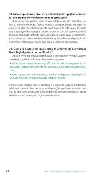 30. Uma empresa com diversos estabelecimentos poderá apresen-
     tar um arquivo consolidando todas as operações?
        A empresa que possuir mais de um estabelecimento, seja filial, su-
     cursal, agência, depósito, fabrica ou outro qualquer, deverá entregar um
     arquivo da EFD por estabelecimento contribuinte de ICMS e/ou IPI, ainda
     que a apuração dos impostos ou a escrituração contábil seja efetuada de
     forma centralizada. Referida disposição não se aplica aos estabelecimen-
     tos situados na mesma unidade federada, quando houver disposição em
     Convênio, Protocolo ou Ajuste que preveja inscrição centralizada.

     31. Qual é o prazo e em quais casos os arquivos da Escrituração
     Fiscal Digital poderão ser retificados?
        Após o envio do arquivo digital, caso o contribuinte verifique alguma
     incorreção, poderá retificá-lo, observado o seguinte:
     l até o prazo normal de entrega (5º dia do mês subsequente ao da
     apuração), independentemente de autorização da administração tribu-
     tária;
     l após o prazo normal de entrega, conforme dispuser a legislação da
     unidade federada de localização do estabelecimento.

     É importante ressaltar que, a geração e o envio do arquivo digital para
     retificação deverá observar todas as disposições aplicáveis ao envio nor-
     mal da EFD, com a indicação da finalidade do arquivo (retificação), sendo
     vedado o envio de arquivo digital complementar.




28                                    SPED - SiStEma Público DE EScrituração Digital
 
