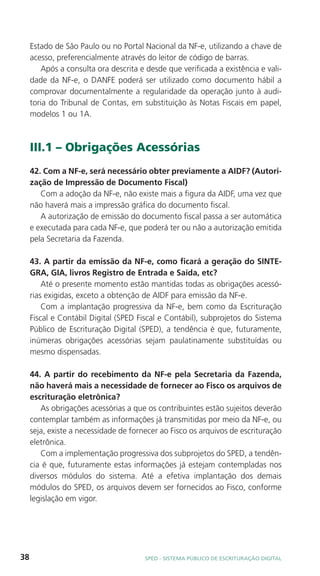 Estado de São Paulo ou no Portal Nacional da NF-e, utilizando a chave de
     acesso, preferencialmente através do leitor de código de barras.
        Após a consulta ora descrita e desde que verificada a existência e vali-
     dade da NF-e, o DANFE poderá ser utilizado como documento hábil a
     comprovar documentalmente a regularidade da operação junto à audi-
     toria do Tribunal de Contas, em substituição às Notas Fiscais em papel,
     modelos 1 ou 1A.



     III.1 – Obrigações Acessórias
     42. Com a NF-e, será necessário obter previamente a AIDF? (Autori-
     zação de Impressão de Documento Fiscal)
        Com a adoção da NF-e, não existe mais a figura da AIDF, uma vez que
     não haverá mais a impressão gráfica do documento fiscal.
        A autorização de emissão do documento fiscal passa a ser automática
     e executada para cada NF-e, que poderá ter ou não a autorização emitida
     pela Secretaria da Fazenda.

     43. A partir da emissão da NF-e, como ficará a geração do SINTE-
     GRA, GIA, livros Registro de Entrada e Saída, etc?
         Até o presente momento estão mantidas todas as obrigações acessó-
     rias exigidas, exceto a obtenção de AIDF para emissão da NF-e.
         Com a implantação progressiva da NF-e, bem como da Escrituração
     Fiscal e Contábil Digital (SPED Fiscal e Contábil), subprojetos do Sistema
     Público de Escrituração Digital (SPED), a tendência é que, futuramente,
     inúmeras obrigações acessórias sejam paulatinamente substituídas ou
     mesmo dispensadas.

     44. A partir do recebimento da NF-e pela Secretaria da Fazenda,
     não haverá mais a necessidade de fornecer ao Fisco os arquivos de
     escrituração eletrônica?
        As obrigações acessórias a que os contribuintes estão sujeitos deverão
     contemplar também as informações já transmitidas por meio da NF-e, ou
     seja, existe a necessidade de fornecer ao Fisco os arquivos de escrituração
     eletrônica.
        Com a implementação progressiva dos subprojetos do SPED, a tendên-
     cia é que, futuramente estas informações já estejam contempladas nos
     diversos módulos do sistema. Até a efetiva implantação dos demais
     módulos do SPED, os arquivos devem ser fornecidos ao Fisco, conforme
     legislação em vigor.




38                                     SPED - SiStEma Público DE EScrituração Digital
 