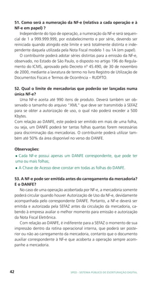 51. Como será a numeração da NF-e (relativa a cada operação e à
     NF-e em papel) ?
         Independente do tipo de operação, a numeração da NF-e será sequen-
     cial de 1 a 999.999.999, por estabelecimento e por série, devendo ser
     reiniciada quando atingido este limite e será totalmente distinta e inde-
     pendente daquela utilizada pela Nota Fiscal modelo 1 ou 1A (em papel).
         O contribuinte poderá adotar séries distintas para a emissão da NF-e,
     observado, no Estado de São Paulo, o disposto no artigo 196 do Regula-
     mento do ICMS, aprovado pelo Decreto nº 45.490, de 30 de novembro
     de 2000, mediante a lavratura de termo no livro Registro de Utilização de
     Documentos Fiscais e Termos de Ocorrência – RUDFTO.

     52. Qual o limite de mercadorias que poderão ser lançadas numa
     única NF-e?
        Uma NF-e aceita até 990 itens de produto. Deverá também ser ob-
     servado o tamanho do arquivo “XML” que deve ser transmitido à SEFAZ
     para se obter a autorização de uso, o qual não poderá exceder a 500
     Kbytes.
     Com relação ao DANFE, este poderá ser emitido em mais de uma folha,
     ou seja, um DANFE poderá ter tantas folhas quantas forem necessárias
     para discriminação das mercadorias. O contribuinte poderá utilizar tam-
     bém até 50% da área disponível no verso do DANFE.

     Observações:
     lCada NF-e possui apenas um DANFE correspondente, que pode ter
     uma ou mais folhas;
     l   A Chave de Acesso deve constar em todas as folhas do DANFE.

     53. A NF-e pode ser emitida antes do carregamento da mercadoria?
     E o DANFE?
         No caso de uma operação acobertada por NF-e, a mercadoria somente
     poderá circular quando houver Autorização de Uso da NF-e, devidamente
     acompanhada pelo correspondente DANFE. Portanto, a NF-e deverá ser
     emitida e autorizada pela SEFAZ antes da circulação da mercadoria, ca-
     bendo à empresa avaliar o melhor momento para emissão e autorização
     da Nota Fiscal Eletrônica.
         Com relação ao DANFE, é indiferente para a SEFAZ o momento de sua
     impressão dentro da rotina operacional interna, que poderá ser poste-
     rior ou não ao carregamento da mercadoria, contanto que o documento
     auxiliar correspondente à NF-e que acoberta a operação sempre acom-
     panhe a mercadoria.




42                                    SPED - SiStEma Público DE EScrituração Digital
 