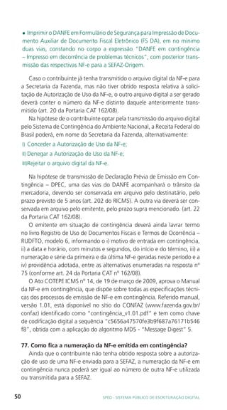l Imprimir o DANFE em Formulário de Segurança para Impressão de Docu-
     mento Auxiliar de Documento Fiscal Eletrônico (FS DA), em no mínimo
     duas vias, constando no corpo a expressão “DANFE em contingência
     – Impresso em decorrência de problemas técnicos”, com posterior trans-
     missão das respectivas NF-e para a SEFAZ-Origem.

        Caso o contribuinte já tenha transmitido o arquivo digital da NF-e para
     a Secretaria da Fazenda, mas não tiver obtido resposta relativa à solici-
     tação de Autorização de Uso da NF-e, o outro arquivo digital a ser gerado
     deverá conter o número da NF-e distinto daquele anteriormente trans-
     mitido (art. 20 da Portaria CAT 162/08).
        Na hipótese de o contribuinte optar pela transmissão do arquivo digital
     pelo Sistema de Contingência do Ambiente Nacional, a Receita Federal do
     Brasil poderá, em nome da Secretaria da Fazenda, alternativamente:
     I) Conceder a Autorização de Uso da NF-e;
     II) Denegar a Autorização de Uso da NF-e;
     III)Rejeitar o arquivo digital da NF-e.

          Na hipótese de transmissão de Declaração Prévia de Emissão em Con-
     tingência – DPEC, uma das vias do DANFE acompanhará o trânsito da
     mercadoria, devendo ser conservada em arquivo pelo destinatário, pelo
     prazo previsto de 5 anos (art. 202 do RICMS). A outra via deverá ser con-
     servada em arquivo pelo emitente, pelo prazo supra mencionado. (art. 22
     da Portaria CAT 162/08).
          O emitente em situação de contingência deverá ainda lavrar termo
     no livro Registro de Uso de Documentos Fiscais e Termos de Ocorrência –
     RUDFTO, modelo 6, informando o i) motivo de entrada em contingência,
     ii) a data e horário, com minutos e segundos, do início e do término, iii) a
     numeração e série da primeira e da última NF-e geradas neste período e a
     iv) providência adotada, entre as alternativas enumeradas na resposta nº
     75 (conforme art. 24 da Portaria CAT nº 162/08).
          O Ato COTEPE ICMS nº 14, de 19 de março de 2009, aprova o Manual
     da NF-e em contingência, que dispõe sobre todas as especificações técni-
     cas dos processos de emissão de NF-e em contingência. Referido manual,
     versão 1.01, está disponível no sítio do CONFAZ (www.fazenda.gov.br/
     confaz) identificado como “contingência_v1.01.pdf” e tem como chave
     de codificação digital a sequência “c5656a47570fe3b9f687a76171b546
     f8”, obtida com a aplicação do algoritmo MD5 - “Message Digest” 5.

     77. Como fica a numeração da NF-e emitida em contingência?
        Ainda que o contribuinte não tenha obtido resposta sobre a autoriza-
     ção de uso de uma NF-e enviada para a SEFAZ, a numeração da NF-e em
     contingência nunca poderá ser igual ao número de outra NF-e utilizada
     ou transmitida para a SEFAZ.


50                                       SPED - SiStEma Público DE EScrituração Digital
 