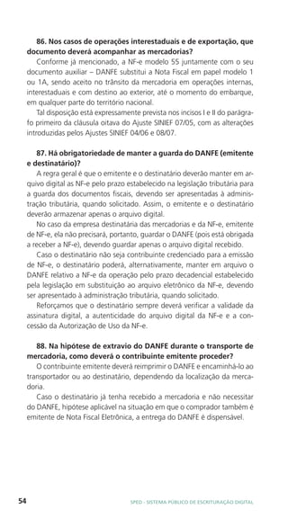 86. Nos casos de operações interestaduais e de exportação, que
     documento deverá acompanhar as mercadorias?
         Conforme já mencionado, a NF-e modelo 55 juntamente com o seu
     documento auxiliar – DANFE substitui a Nota Fiscal em papel modelo 1
     ou 1A, sendo aceito no trânsito da mercadoria em operações internas,
     interestaduais e com destino ao exterior, até o momento do embarque,
     em qualquer parte do território nacional.
         Tal disposição está expressamente prevista nos incisos I e II do parágra-
     fo primeiro da cláusula oitava do Ajuste SINIEF 07/05, com as alterações
     introduzidas pelos Ajustes SINIEF 04/06 e 08/07.

        87. Há obrigatoriedade de manter a guarda do DANFE (emitente
     e destinatário)?
        A regra geral é que o emitente e o destinatário deverão manter em ar-
     quivo digital as NF-e pelo prazo estabelecido na legislação tributária para
     a guarda dos documentos fiscais, devendo ser apresentadas à adminis-
     tração tributária, quando solicitado. Assim, o emitente e o destinatário
     deverão armazenar apenas o arquivo digital.
        No caso da empresa destinatária das mercadorias e da NF-e, emitente
     de NF-e, ela não precisará, portanto, guardar o DANFE (pois está obrigada
     a receber a NF-e), devendo guardar apenas o arquivo digital recebido.
        Caso o destinatário não seja contribuinte credenciado para a emissão
     de NF-e, o destinatário poderá, alternativamente, manter em arquivo o
     DANFE relativo a NF-e da operação pelo prazo decadencial estabelecido
     pela legislação em substituição ao arquivo eletrônico da NF-e, devendo
     ser apresentado à administração tributária, quando solicitado.
        Reforçamos que o destinatário sempre deverá verificar a validade da
     assinatura digital, a autenticidade do arquivo digital da NF-e e a con-
     cessão da Autorização de Uso da NF-e.

        88. Na hipótese de extravio do DANFE durante o transporte de
     mercadoria, como deverá o contribuinte emitente proceder?
        O contribuinte emitente deverá reimprimir o DANFE e encaminhá-lo ao
     transportador ou ao destinatário, dependendo da localização da merca-
     doria.
        Caso o destinatário já tenha recebido a mercadoria e não necessitar
     do DANFE, hipótese aplicável na situação em que o comprador também é
     emitente de Nota Fiscal Eletrônica, a entrega do DANFE é dispensável.




54                                      SPED - SiStEma Público DE EScrituração Digital
 